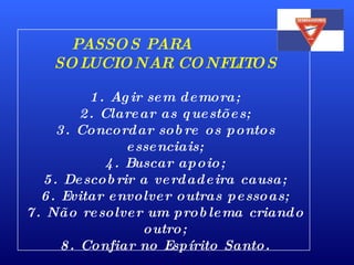 PASSOS PARA  SOLUCIONAR CONFLITOS 1. Agir sem demora; 2. Clarear as questões; 3. Concordar sobre os pontos essenciais; 4. Buscar apoio; 5. Descobrir a verdadeira causa; 6. Evitar envolver outras pessoas; 7. Não resolver um problema criando outro; 8. Confiar no Espírito Santo. 