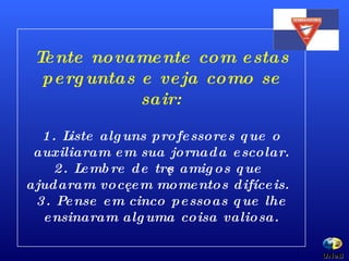 Tente novamente com estas perguntas e veja como se sair: 1. Liste alguns professores que o auxiliaram em sua jornada escolar. 2. Lembre de três amigos que ajudaram você em momentos difíceis. 3. Pense em cinco pessoas que lhe ensinaram alguma coisa valiosa. UNeB  