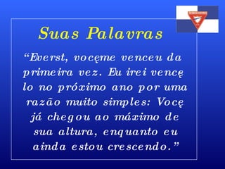 “ Everst, você me venceu da primeira vez. Eu irei vencê-lo no próximo ano por uma razão muito simples: Você já chegou ao máximo de sua altura, enquanto eu ainda estou crescendo.” Suas Palavras 