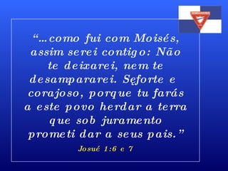 “… como fui com Moisés, assim serei contigo: Não te deixarei, nem te desampararei. Sê forte e corajoso, porque tu farás a este povo herdar a terra que sob juramento prometi dar a seus pais.” Josué 1:6 e 7 