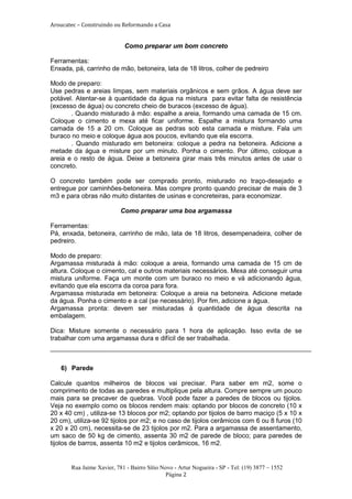 Aroucatec – Construindo ou Reformando a Casa


                            Como preparar um bom concreto

Ferramentas:
Enxada, pá, carrinho de mão, betoneira, lata de 18 litros, colher de pedreiro

Modo de preparo:
Use pedras e areias limpas, sem materiais orgânicos e sem grãos. A água deve ser
potável. Atentar-se à quantidade da água na mistura para evitar falta de resistência
(excesso de água) ou concreto cheio de buracos (excesso de água).
       . Quando misturado à mão: espalhe a areia, formando uma camada de 15 cm.
Coloque o cimento e mexa até ficar uniforme. Espalhe a mistura formando uma
camada de 15 a 20 cm. Coloque as pedras sob esta camada e misture. Fala um
buraco no meio e coloque água aos poucos, evitando que ela escorra.
       . Quando misturado em betoneira: coloque a pedra na betoneira. Adicione a
metade da água e misture por um minuto. Ponha o cimento. Por último, coloque a
areia e o resto de água. Deixe a betoneira girar mais três minutos antes de usar o
concreto.

O concreto também pode ser comprado pronto, misturado no traço-desejado e
entregue por caminhões-betoneira. Mas compre pronto quando precisar de mais de 3
m3 e para obras não muito distantes de usinas e concreteiras, para economizar.

                           Como preparar uma boa argamassa

Ferramentas:
Pá, enxada, betoneira, carrinho de mão, lata de 18 litros, desempenadeira, colher de
pedreiro.

Modo de preparo:
Argamassa misturada à mão: coloque a areia, formando uma camada de 15 cm de
altura. Coloque o cimento, cal e outros materiais necessários. Mexa até conseguir uma
mistura uniforme. Faça um monte com um buraco no meio e vá adicionando água,
evitando que ela escorra da coroa para fora.
Argamassa misturada em betoneira: Coloque a areia na betoneira. Adicione metade
da água. Ponha o cimento e a cal (se necessário). Por fim, adicione a água.
Argamassa pronta: devem ser misturadas à quantidade de água descrita na
embalagem.

Dica: Misture somente o necessário para 1 hora de aplicação. Isso evita de se
trabalhar com uma argamassa dura e difícil de ser trabalhada.



   6) Parede

Calcule quantos milheiros de blocos vai precisar. Para saber em m2, some o
comprimento de todas as paredes e multiplique pela altura. Compre sempre um pouco
mais para se precaver de quebras. Você pode fazer a paredes de blocos ou tijolos.
Veja no exemplo como os blocos rendem mais: optando por blocos de concreto (10 x
20 x 40 cm) , utiliza-se 13 blocos por m2; optando por tijolos de barro maciço (5 x 10 x
20 cm), utiliza-se 92 tijolos por m2; e no caso de tijolos cerâmicos com 6 ou 8 furos (10
x 20 x 20 cm), necessita-se de 23 tijolos por m2. Para a argamassa de assentamento,
um saco de 50 kg de cimento, assenta 30 m2 de parede de bloco; para paredes de
tijolos de barros, assenta 10 m2 e tijolos cerâmicos, 16 m2.


       Rua Jaime Xavier, 781 - Bairro Sítio Novo - Artur Nogueira - SP - Tel: (19) 3877 – 1552
                                              Página 2
 