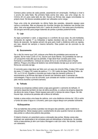 Aroucatec – Construindo ou Reformando a Casa


Comece pelos cantos de cada parede, assentando em amarração. Verifique o nível e
o prumo de cada fiada. Na primeira fiada acima dos vãos, use uma verga de, no
mínimo 20 cm para cada lado de vão. Escore as fôrmas das vegas concretadas no
próprio local. Os blocos canaleta podem ser utilizados como verga.

Faça uma cinta de amarração na última fiada das paredes, deixando espaço para
canos e conduítes. Não se esqueça de chumbar tarugos de madeiras nas bordas dos
vãos. Use uma argamassa forte com 1 parte de cimento e 3 de areia para chumbá-los.
Os tarugos servirão para pregar batentes de portas e janelas posteriormente.

   7) Laje

As lajes aumentam o valor, a segurança e o conforto de sua casa. As pré-moldadas,
composta de vigotas “t” ou treliçadas e lajotas (tavelas) são as mais econômicas e
fáceis de executar. As lajotas servem de guia para medir a distância entre as vigotas,
por isso, devem ter sempre o mesmo tamanho. Elas podem ser de concreto ou de
cerâmica.

   8) Escoramento

Se o vão for menor que 3,40, coloque uma fileira de pontaletes para escorar as
vigotas. Se for maior (3,40 a 5 m), escore com duas fileiras. Os pontaletes de vem se
um pouquinho mais alto que as paredes. A laje deve ficar curvada para cima,
formando a contraflecha. Coloque as caixas de luz e as conduítes para a fiação
elétrica. Pregue uma tábua de testeira nas extremidades da laje que vai servir como
fôrma de concreto da laje.

O concreto para a laje deve ser feito com um saco de cimento 50kg, 4 latas (18 l cada)
de areia, 5 ½ latas (18 l cada) de pedra e 1 ½ (18 l cada) de água. Rende 8 latas de
18 l, ou 0,14 m3. Espalhe o concreto por toda a laje de maneira uniforme. O
escoramento e as fôrmas das lajes só devem ser retirados após 3 semanas da
concretagem. Faça a cura do concreto, que consiste em manter o concreto umedecido
pelo menos durante a primeira semana.

   9) Telhado

Construa as empenas (oitões) sobre a laje para garantir o caimento do telhado. O
caimento depende também do tipo de telha escolhida, e a altura da empena depende
da altura da caixa d´água. Deixe espaço para abrir a tampa da caixa d´água. Se não
houver laje, construa as paredes até a altura do telhado.

Instale a caixa sobre uma base de caibros, com uma distância mínima de 1,50 m entre
o fundo da caixa d´água e o chuveiro, para que a água desça com pressão suficiente.

   10) Esquadrias

Fixe as batentes das portas e janelas nos tarugos das paredes, após nivelá-los e
esquadrejá-los. Deixe espaço para o acabamento do piso quando marcar as soleiras
das portas e a altura dos peitoris das janelas.

O ideal é chamar um carpinteiro para a colocação das portas. Muitas vezes elas
precisam ser aplainadas e ter encaixes para as dobradiças e fechaduras. As janelas,
vitrôs e basculantes já vêm com toda a ferragem e até com vidro. Na dúvida, contate
um vidraceiro.


       Rua Jaime Xavier, 781 - Bairro Sítio Novo - Artur Nogueira - SP - Tel: (19) 3877 – 1552
                                              Página 3
 