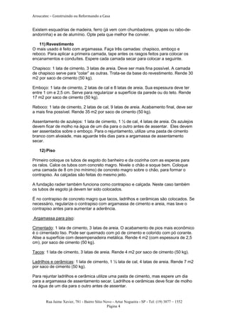 Aroucatec – Construindo ou Reformando a Casa


Existem esquadrias de madeira, ferro (já vem com chumbadores, grapas ou rabo-de-
andorinha) e as de alumínio. Opte pela que melhor lhe convier.

   11) Revestimento
O mais usado é feito com argamassa. Faça três camadas: chapisco, emboço e
reboco. Para aplicar a primeira camada, tape antes os rasgos feitos para colocar os
encanamentos e conduítes. Espere cada camada secar para colocar a seguinte.

Chapisco: 1 lata de cimento, 3 latas de areia. Deve ser mais fina possível. A camada
de chapisco serve para “colar” as outras. Trata-se da base do revestimento. Rende 30
m2 por saco de cimento (50 kg).

Emboço: 1 lata de cimento, 2 latas de cal e 8 latas de areia. Sua espessura deve ter
entre 1 cm e 2,5 cm. Serve para regularizar a superfície da parede ou do teto. Rende
17 m2 por saco de cimento (50 kg).

Reboco: 1 lata de cimento, 2 latas de cal, 9 latas de areia. Acabamento final, deve ser
a mais fina possível. Rende 35 m2 por saco de cimento (50 kg).

Assentamento de azulejos: 1 lata de cimento, 1 ½ de cal, 4 latas de areia. Os azulejos
devem ficar de molho na água de um dia para o outro antes de assentar. Eles devem
ser assentados sobre o emboço. Para o rejuntamento, utilize uma pasta de cimento
branco com alvaiade, mas aguarde três dias para a argamassa de assentamento
secar.

   12) Piso

Primeiro coloque os tubos de esgoto do banheiro e da cozinha com as esperas para
os ralos. Calce os tubos com concreto magro. Nivele o chão e soque bem. Coloque
uma camada de 8 cm (no mínimo) de concreto magro sobre o chão, para formar o
contrapiso. As calçadas são feitas do mesmo jeito.

A fundação radier também funciona como contrapiso e calçada. Neste caso também
os tubos de esgoto já devem ter sido colocados.

É no contrapiso de concreto magro que tacos, ladrilhos e cerâmicas são colocados. Se
necessário, regularize o contrapiso com argamassa de cimento e areia, mas lave o
contrapiso antes para aumentar a aderência.

Argamassa para piso:

Cimentado: 1 lata de cimento, 3 latas de areia. O acabamento de pios mais econômico
é o cimentado liso. Pode ser queimado com pó de cimento e colorido com pó corante.
Alise a superfície com desempenadeira metálica. Rende 4 m2 (com espessura de 2,5
cm), por saco de cimento (50 kg).

Tacos: 1 lata de cimento, 3 latas de areia. Rende 4 m2 por saco de cimento (50 kg).

Ladrilhos e cerâmicas: 1 lata de cimento, 1 ½ lata de cal, 4 latas de areia. Rende 7 m2
por saco de cimento (50 kg).

Para rejuntar ladrilhos e cerâmica utilize uma pasta de cimento, mas espere um dia
para a argamassa de assentamento secar. Ladrilhos e cerâmicas deve ficar de molho
na água de um dia para o outro antes de assentar.


       Rua Jaime Xavier, 781 - Bairro Sítio Novo - Artur Nogueira - SP - Tel: (19) 3877 – 1552
                                              Página 4
 