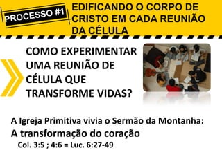 EDIFICANDO O CORPO DE
CRISTO EM CADA REUNIÃO
DA CÉLULA

COMO EXPERIMENTAR
UMA REUNIÃO DE
CÉLULA QUE
TRANSFORME VIDAS?
A Igreja Primitiva vivia o Sermão da Montanha:

A transformação do coração
Col. 3:5 ; 4:6 = Luc. 6:27-49

 