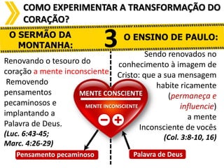COMO EXPERIMENTAR A TRANSFORMAÇÃO DO
CORAÇÃO?
O SERMÃO DA
MONTANHA:

3

O ENSINO DE PAULO:

Sendo renovados no
Renovando o tesouro do
conhecimento à imagem de
coração a mente inconsciente Cristo: que a sua mensagem
Removendo
habite ricamente
pensamentos
MENTE CONSCIENTE
(permaneça e
pecaminosos e
MENTE INCONSCIENTE
influencie)
implantando a
a mente
Palavra de Deus.
Inconsciente de vocês
(Luc. 6:43-45;
Marc. 4:26-29)

P Pensamento pecaminoso

(Col. 3:8-10, 16)
Palavra de Deus

 