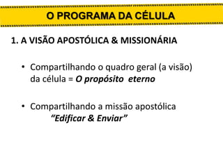 O PROGRAMA DA CÉLULA
1. A VISÃO APOSTÓLICA & MISSIONÁRIA
• Compartilhando o quadro geral (a visão)
da célula = O propósito eterno
• Compartilhando a missão apostólica
“Edificar & Enviar”

 