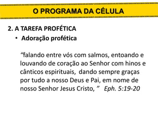 O PROGRAMA DA CÉLULA
2. A TAREFA PROFÉTICA
• Adoração profética
“falando entre vós com salmos, entoando e
louvando de coração ao Senhor com hinos e
cânticos espirituais, dando sempre graças
por tudo a nosso Deus e Pai, em nome de
nosso Senhor Jesus Cristo, ” Eph. 5:19-20

 