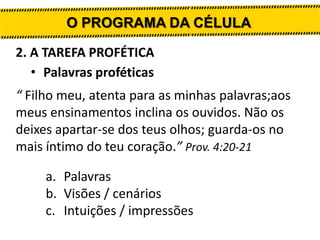 O PROGRAMA DA CÉLULA
2. A TAREFA PROFÉTICA
• Palavras proféticas
“ Filho meu, atenta para as minhas palavras;aos
meus ensinamentos inclina os ouvidos. Não os
deixes apartar-se dos teus olhos; guarda-os no
mais íntimo do teu coração.” Prov. 4:20-21
a. Palavras
b. Visões / cenários
c. Intuições / impressões

 