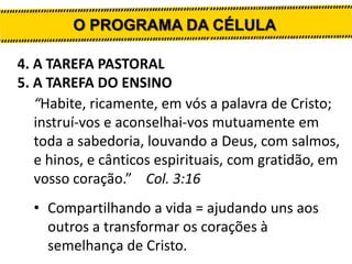 O PROGRAMA DA CÉLULA
4. A TAREFA PASTORAL
5. A TAREFA DO ENSINO
“Habite, ricamente, em vós a palavra de Cristo;
instruí-vos e aconselhai-vos mutuamente em
toda a sabedoria, louvando a Deus, com salmos,
e hinos, e cânticos espirituais, com gratidão, em
vosso coração.” Col. 3:16
• Compartilhando a vida = ajudando uns aos
outros a transformar os corações à
semelhança de Cristo.

 