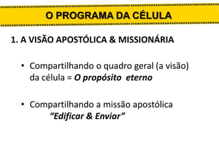O PROGRAMA DA CÉLULA
1. A VISÃO APOSTÓLICA & MISSIONÁRIA
• Compartilhando o quadro geral (a visão)
da célula = O propósito...