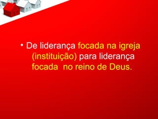 • De liderança focada na igreja
   (instituição) para liderança
   focada no reino de Deus.
 