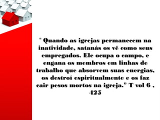 “ Quando as igrejas permanecem na
 inatividade, satanás os vê como seus
  empregados. Ele ocupa o campo, e
   engana os membros em linhas de
trabalho que absorvem suas energias,
  os destroí espiritualmente e os faz
cair pesos mortos na igreja.” T vol 6 ,
                  425
 