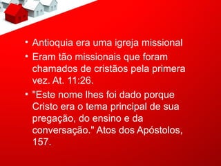 • Antioquia era uma igreja missional
• Eram tão missionais que foram
  chamados de cristãos pela primera
  vez. At. 11:26.
• "Este nome lhes foi dado porque
  Cristo era o tema principal de sua
  pregação, do ensino e da
  conversação." Atos dos Apóstolos,
  157.
 