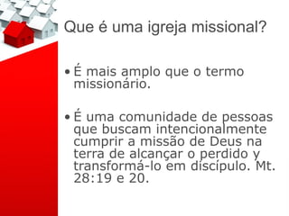 Que é uma igreja missional?

• É mais amplo que o termo
  missionário.

• É uma comunidade de pessoas
  que buscam intencionalmente
  cumprir a missão de Deus na
  terra de alcançar o perdido y
  transformá-lo em discípulo. Mt.
  28:19 e 20.
 