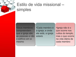Estilo de vida missional –
simples



••Seusmembros
 Seus membros       ••Cadamembro é
                     Cada membro é        ••Igrejanão é o
                                           Igreja não é o
compreendem
 compreendem        a igreja, e onde
                     a igreja, e onde     que ocorre nos
                                           que ocorre nos
que a igreja são
 que a igreja são   ele está, a igreja
                     ele está, a igreja   cultos do templo,
                                           cultos do templo,
as pessoas e não
 as pessoas e não   estará.
                     estará.              mas o que ocorre
                                           mas o que ocorre
o edifício em si
 o edifício em si                         na vida diária de
                                           na vida diária de
mesmo
 mesmo                                    cada membro
                                           cada membro
 