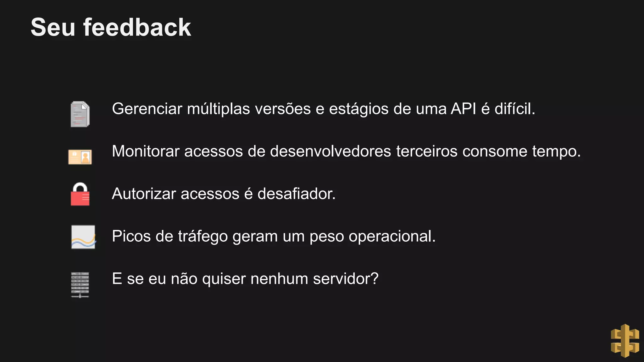 Seu feedback
Gerenciar múltiplas versões e estágios de uma API é difícil.
Monitorar acessos de desenvolvedores terceiros consome tempo.
Autorizar acessos é desafiador.
Picos de tráfego geram um peso operacional.
E se eu não quiser nenhum servidor?
 