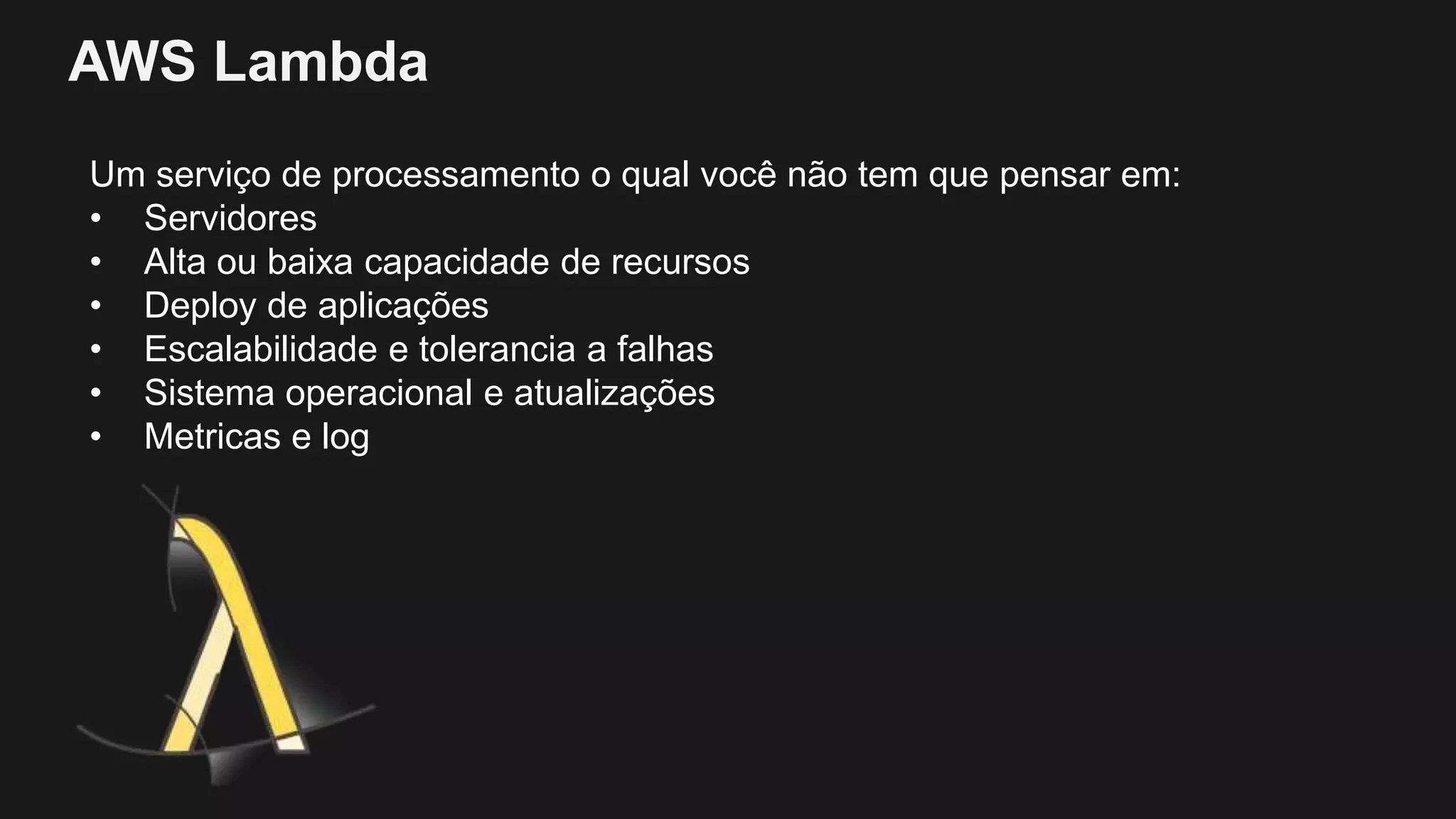 AWS Lambda
Um serviço de processamento o qual você não tem que pensar em:
• Servidores
• Alta ou baixa capacidade de recursos
• Deploy de aplicações
• Escalabilidade e tolerancia a falhas
• Sistema operacional e atualizações
• Metricas e log
 
