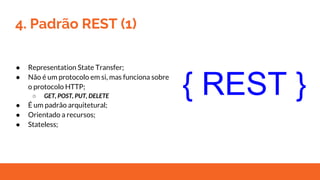 4. Padrão REST (1)
● Representation State Transfer;
● Não é um protocolo em si, mas funciona sobre
o protocolo HTTP;
○ GET, POST, PUT, DELETE
● É um padrão arquitetural;
● Orientado a recursos;
● Stateless;
{ REST }
 