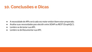 10. Conclusões e Dicas
● A necessidade de APIs será cada vez maior então é bom estar preparado;
● Analise suas necessidades para decidir entre SOAP ou REST (GraphQL?);
● Lembre-se de testar sua API;
● Lembre-se de Documentar sua API;
 