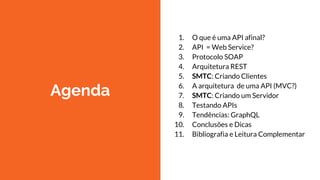 Agenda
1. O que é uma API afinal?
2. API = Web Service?
3. Protocolo SOAP
4. Arquitetura REST
5. SMTC: Criando Clientes
6. A arquitetura de uma API (MVC?)
7. SMTC: Criando um Servidor
8. Testando APIs
9. Tendências: GraphQL
10. Conclusões e Dicas
11. Bibliografia e Leitura Complementar
 