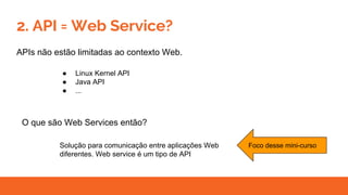 2. API = Web Service?
APIs não estão limitadas ao contexto Web.
● Linux Kernel API
● Java API
● ...
O que são Web Services então?
Solução para comunicação entre aplicações Web
diferentes. Web service é um tipo de API
Foco desse mini-curso
 