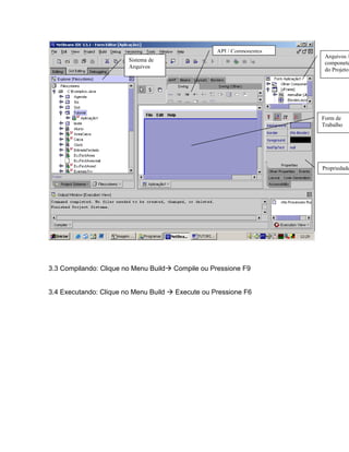 API / Componentes
                                                                        Arquivos /
                        Sistema de
                                                                        componete
                        Arquivos
                                                                        do Projeto




                                                                       Form de
                                                                       Trabalho




                                                                       Propriedade




3.3 Compilando: Clique no Menu Build   Compile ou Pressione F9


3.4 Executando: Clique no Menu Build   Execute ou Pressione F6
 