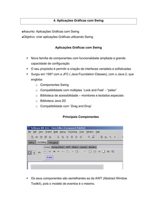 4. Aplicações Gráficas com Swing


Assunto: Aplicações Gráficas com Swing
Objetivo: criar aplicações Gráficas utilizando Swing


                       Aplicações Gráficas com Swing


     Nova família de componentes com funcionalidade ampliada e grande
     capacidade de configuração
     O seu propósito é permitir a criação de interfaces versáteis e sofisticadas
     Surgiu em 1997 com a JFC ( Java Foundation Classes), com o Java 2, que
     engloba:
         o Componentes Swing
         o Compatibilidade com múltiplas ´Look and Feel` - peles
         o Biblioteca de acessibilidade    monitores e teclados especiais
         o Biblioteca Java 2D
         o Compatibilidade com `Drag and Drop`


                             Principais Componentes




     Os seus componentes são semelhantes ao da AWT (Abstract Window
     Toolkit), pois o modelo de eventos é o mesmo.
 