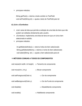 principais métodos:


       String getText()    retorna o texto contido no TextField
       void setText(String txt)      ajusta o texto da TextField para txt


d) JList e JCombobox


       JList: caixa de lista que permite a exibição de uma lista de itens que não
       podem ser editados diretamente pelo usuário.
       JCombobox: implementa uma lista de itens em que um único item
       selecionado é exibido.
       principais métodos:


       int getSelectedIndex();       retorna índice do item selecionado
       String getSelectedItem();       retorna o nome do item selecionado
       void select(String str);      ajusta o item selecionado para str


   MÉTODOS COMUNS A TODOS OS COMPONENTES


void resize(int width, int height)      Tamanho do componente


void move(int x, int y)                 Mover componente


void setForeground(Color x)                    Cor do componente


void setBackground(Color y)                    Cor de Fundo do componente


void disable()                                 Desabilitando componente


void enable()                           Habilitando componente
 
