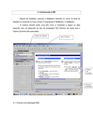 3. Conhecendo a IDE


      - Depois de instalado, execute o NetBeans clicando no ícone na área de
trabalho ou clicando no menu iniciar     Programas   NetBeans    NetBeans
      - O mesmo deverá exibir uma tela como a mostrada a seguir ou algo
parecido, isto vai depender do tipo da instalação/ SO/ Número de vezes que o
mesmo já tenha sido executado:

                           Opções de trabalho
                                                         Barra de Menu




                                                                                Página
                                                                                de
                                                                                Entrada




                                                                               Janela de
                                                                               compilação




3.1. Criando uma Aplicação MDI:
 