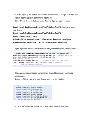 A parte visual já foi criada precisamos implementar o código no botão para
  efetuar a soma ( pegar os números e somá-los)
  Dê um Duplo clique no botão e na janela de código que aparece digite:


double num1=Double.parseDouble(jTextField1.getText()); // converte texto
para double
double num2=Double.parseDouble(jTextField2.getText());
double result = num1 + num2;
String R= String.valueOf(result);   //Converte o Resultado para String
jLabel3.setText("Resultado: "+R); //exibe no JLabel o Resultado


   Após digitar os comandos o arquivo de código deverá ficar da seguinte forma:




   Observe que os nomes dos componentes (jLabel3) começam com letras
   minúsculas.
   Parte do Código com a declaração dos componentes criados:




   A parte do Código que estiver na cor azul não aceita modificações.
 