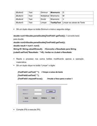 JButton2       Text             Diminuir     Mnemonic      D
  JButton3       Text             Multiplicar Mnemonic       M
  JButton4       Text             Dividir      Mnemonic      V
  JButton5       Text             Limpar       TooltipText Limpar as caixas de Texto


   Dê um duplo clique no botão Diminuir e insira o seguinte código:


double num1=Double.parseDouble(jTextField1.getText()); // converte texto
para double
double num2=Double.parseDouble(jTextField2.getText());
double result = num1- num2;
String R= String.valueOf(result);      //Converte o Resultado para String
jLabel3.setText("Resultado: "+R); //exibe no JLabel o Resultado


   Repita o processo nos outros botões modificando apenas a operação
   matemática.
   Dê um duplo clique no botão Limpar e digite:


     jTextField1.setText(" ");     // limpa a caixa de texto
    jTextField2.setText(" ");
     jTextField1.requestFocus();            //muda o foco para a caixa 1




   Compile (F9) e execute (F6).
 