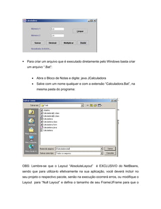 Para criar um arquivo que é executado diretamente pelo Windows basta criar
   um arquivo .Bat :


         Abra o Bloco de Notas e digite: java JCalculadora
         Salve com um nome qualquer e com a extensão Calculadora.Bat , na
         mesma pasta do programa:




OBS: Lembre-se que o Layout AbsoluteLayout         é EXCLUSIVO do NetBeans,
sendo que para utiliza-lo efetivamente na sua aplicação, você deverá incluir no
seu projeto o respectivo pacote, senão na execução ocorrerá erros, ou modifique o
Layout para Null Layout e defina o tamanho de seu Frame/JFrame para que o
 