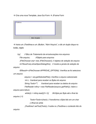 Crie uma nova Template, Java Gui Form              JFrame Form




   Insira um JTextArea e um JButton, Abrir Arquivo , e dê um duplo clique no
botão, digite:


     try{        // Blco de Tratamento de erros/exceções nos arquivos
          File arquivo;          //Objeto para arquivos
          JFileChooser arq= new JFileChooser(); // objetos de seleção de arquivo
          int Result=arq.showOpenDialog(this); // mostra a janela de seleção de
arquivo
          if(Result==JFileChooser.APPROVE_OPTION){ //verifica se foi seleciona
um arquivo
                 arquivo = arq.getSelectedFile(); //verifica o arquivo selecionado
                 int c; //variável para receber os Bytes do arquivo
                 String Texto="";        //variável para receber os dados do arquivo
                 FileReader inArq = new FileReader(arquivo.getPath()); //abre o
arquivo para leitura
                 while((c = inArq.read())!=-1){       //lê Byte por Byte até o final do
arquivo (-1)
                          Texto=Texto+(char)c; // transforma o Byte lido em um char
                          } //final do while
                 jTextArea1.setText(Texto); // exibe no JTextArea o conteúdo lido do
arquivo
 