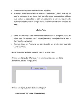 Estes comandos podem ser inseridos em um Menu.
   A primeira aplicação criada como exemplo, representa a criação de editor de
   texto já composto de um Menu, mas que não possui os respectivos códigos
   para efetuar as operações de abrir um documento e salvá-lo. Experimente
   implementar os respectivos códigos nessa para efetivamente criar um editor de
   texto.


                                 JEditorPane


   Painel de Conteúdo é uma área de texto especializada na exibição e edição de
   vários tipos de conteúdo: texto simples(text/plain), HTML(text/html) e RTF
   Rich Text Format(text/rtf).
   Exemplo: Criar um Programa que permita exibir um arquivo com extensão
   .html ou .htm :


  Crie uma nova Template Java GUI Form       JFrame Form


  Insira um objeto JScrollPane no Form e insira dentro deste um objeto
JEditorPane, da Aba Swing (Other)




  Insira um objeto JButton, Selecionar Página :


    JFileChooser arq = new JFileChooser();
 