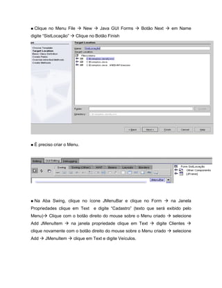 Clique no Menu File       New      Java GUI Forms        Botão Next    em Name
digite SistLocação     Clique no Botão Finish




 É preciso criar o Menu.




 Na Aba Swing, clique no ícone JMenuBar e clique no Form               na Janela
Propriedades clique em Text      e digite Cadastro (texto que será exibido pelo
Menu)    Clique com o botão direito do mouse sobre o Menu criado        selecione
Add JMenuItem        na janela propriedade clique em Text       digite Clientes
clique novamente com o botão direito do mouse sobre o Menu criado       selecione
Add     JMenuItem     clique em Text e digite Veículos.
 