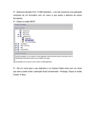 3º - Selecione Sample Form   MDI Aplication   com isto criaremos uma aplicação
composta de um formulário com um menu e que aceita a abertura de outros
formulários
4º - Clique no botão NEXT:




5º - Dê um nome para o seu Aplicativo e no Campo Folder entre com um nome
que será a pasta onde a aplicação ficará armazenada - Package. Clique no botão
Create    Next:
 