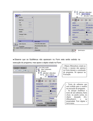 Observe que os SubMenus não aparecem no Form este serão exibido na
execução do programa, mas apara o objeto criado no Form.
                                                           - Objeto JMenuItem criado no
                                                           Form, o mesmo não aparece
                                                           no Form durante a construção
                                                           do programa. Só aparece na
                                                           Execução.




                                                              - Texto do submenu que
                                                              será exibido para o usuário
                                                              na execução do programa.
                                                              - Se desejar modificar o
                                                              texto de um submenu, basta
                                                              clicar, na janela acima, no
                                                              objeto     desejado    (Ex:
                                                              jMenuItem1)        e     na
                                                              propriedade Text digitar o
                                                              novo texto.
 