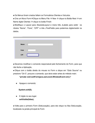 Os Menus foram criados faltam os Formulários Clientes e Veículos.
 Crie um Novo Form Clique no Menu File             New   clique no Botão Next   em
Name digite Clientes      clique no botão Finish
 Modifique o Layout para AbsoluteLayout e insira três JLabels para exibir os
rótulos Nome , Fone , CPF e três JTextFields para podermos digitar/exibir os
dados.




 Devemos modificar o comando responsável pelo fechamento do Form, para que
não feche a Aplicação.
 Clique com o botão direito do mouse no Form e clique em Goto Source ou
presiione Ctr-3 , procure o comando, que deve estar antes do método main:
          private void exitForm(java.awt.event.WindowEvent evt) {


         Apague o comando:


      System.exit(0);


         E digite no seu lugar:
         setVisible(false);


 Volte para o primeiro Form (SistLocação), para isto clique na Aba SistLocação,
localizada na janela principal do Form
 
