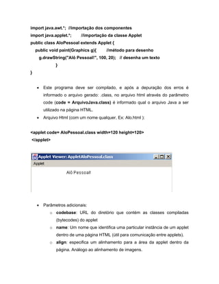 import java.awt.*; //importação dos componentes
import java.applet.*;     //importação da classe Applet
public class AloPessoal extends Applet {
    public void paint(Graphics g){     //método para desenho
     g.drawString("Alô Pessoal!", 100, 20); // desenha um texto
              }
}


       Este programa deve ser compilado, e após a depuração dos erros é
       informado o arquivo gerado: .class, no arquivo html através do parâmetro
       code (code = ArquivoJava.class) é informado qual o arquivo Java a ser
       utilizado na página HTML.
       Arquivo Html (com um nome qualquer, Ex: Alo.html ):


<applet code= AloPessoal.class width=120 height=120>
</applet>




       Parâmetros adicionais:
           o codebase: URL do diretório que contém as classes compiladas
              (bytecodes) do applet
           o name: Um nome que identifica uma particular instância de um applet
              dentro de uma página HTML (útil para comunicação entre applets).
           o align: especifica um alinhamento para a área da applet dentro da
              página. Análogo ao alinhamento de imagens.
 