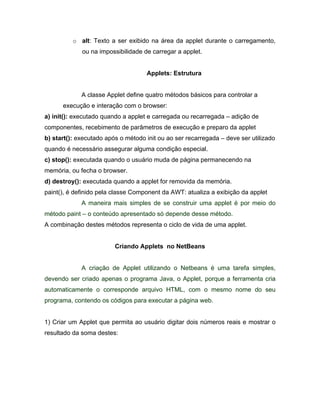 o alt: Texto a ser exibido na área da applet durante o carregamento,
               ou na impossibilidade de carregar a applet.


                                      Applets: Estrutura


               A classe Applet define quatro métodos básicos para controlar a
      execução e interação com o browser:
a) init(): executado quando a applet e carregada ou recarregada    adição de
componentes, recebimento de parâmetros de execução e preparo da applet
b) start(): executado após o método init ou ao ser recarregada    deve ser utilizado
quando é necessário assegurar alguma condição especial.
c) stop(): executada quando o usuário muda de página permanecendo na
memória, ou fecha o browser.
d) destroy(): executada quando a applet for removida da memória.
paint(), é definido pela classe Component da AWT: atualiza a exibição da applet
               A maneira mais simples de se construir uma applet é por meio do
método paint     o conteúdo apresentado só depende desse método.
A combinação destes métodos representa o ciclo de vida de uma applet.


                          Criando Applets no NetBeans


               A criação de Applet utilizando o Netbeans é uma tarefa simples,
devendo ser criado apenas o programa Java, o Applet, porque a ferramenta cria
automaticamente o corresponde arquivo HTML, com o mesmo nome do seu
programa, contendo os códigos para executar a página web.


1) Criar um Applet que permita ao usuário digitar dois números reais e mostrar o
resultado da soma destes:
 