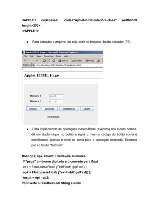 <APPLET       codebase=..      code="Applets/JCalculadora.class"        width=350
height=250>
</APPLET>


       Para executar o arquivo, ou seja, abrir no browser, basta executar (F6):




       Para implementar as operações matemáticas (eventos) dos outros botões,
      dê um duplo clique no botão e digite o mesmo código do botão soma e
      modificando apenas o sinal de soma para a operação desejada. Exemplo
      par ao botão Subtrair


float op1, op2, result; // variáveis auxiliares
// "pega" o número digitado e o converte para float
op1 = Float.parseFloat( jTextField1.getText() );
op2 = Float.parseFloat( jTextField2.getText() );
result = op1- op2;
//converte o resultado em String e exibe
 