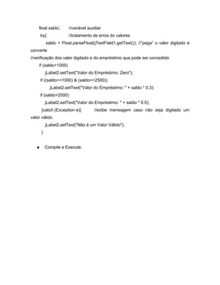 float saldo;      //variável auxiliar
     try{             //tratamento de erros do valores
         saldo = Float.parseFloat(jTextField1.getText()); // pega o valor digitado e
converte
//verificação dos valor digitado e do empréstimo que pode ser concedido
    if (saldo<1000)
         jLabel2.setText("Valor do Empréstimo: Zero");
     if ((saldo>=1000) & (saldo<=2500))
            jLabel2.setText("Valor do Empréstimo: " + saldo * 0.3);
     if (saldo>2500)
         jLabel2.setText("Valor do Empréstimo: " + saldo * 0.5);
     }catch (Exception e){           //exibe mensagem caso não seja digitado um
valor válido
         jLabel2.setText("Não é um Valor Válido");
     }


         Compile e Execute.
 