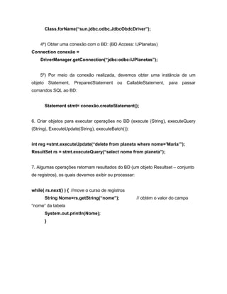 Class.forName( sun.jdbc.odbc.JdbcObdcDriver );


    4º) Obter uma conexão com o BD: (BD Access: IJPlanetas)
Connection conexão =
    DriverManager.getConnection( jdbc:odbc:IJPlanetas );


    5º) Por meio da conexão realizada, devemos obter uma instância de um
objeto       Statement,   PreparedStatement   ou   CallableStatement,   para   passar
comandos SQL ao BD:


         Statement stmt= conexão.createStatement();


6. Criar objetos para executar operações no BD (execute (String), executeQuery
(String), ExecuteUpdate(String), executeBatch()):


int reg =stmt.executeUpdate( delete from planeta where nome= Maria );
ResultSet rs = stmt.executeQuery( select nome from planeta );


7. Algumas operações retornam resultados do BD (um objeto Resultset        conjunto
de registros), os quais devemos exibir ou processar:


while( rs.next() ) { //move o curso de registros
         String Nome=rs.getString( nome );             // obtém o valor do campo
nome da tabela
         System.out.println(Nome);
         }
 