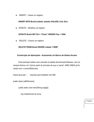 INSERT: - Insere um registro


       INSERT INTO Brasil (cidade, estado) VALUES ( Cid, Est )


       UPDATE: - Modifica um registro


       UPDATE Brasil SET Sit = Cheio WHERE Pop > 1000;


       DELETE: - Excluir um registro


       DELETE FROM Brasil WHERE cidade = BSB



     Construção de Aplicações - Acessando um Banco de Dados Access


       Este exemplo realiza uma consulta na tabela denominada Relacao, com os
campos Nome e Id. Vamos partir do princípio de que a ponte JDBC-OBDC já foi
criada com o nome BDAccess.


import java.sql.*;   //pacote para trabalhar com BD


public class LeBDAccess{


       public static void main(String args[]){


          try{ //tratamento de erros


                                                                                Usuário
 