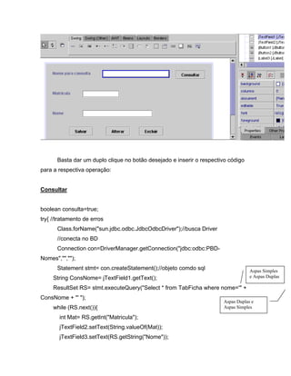 Basta dar um duplo clique no botão desejado e inserir o respectivo código
para a respectiva operação:


Consultar


boolean consulta=true;
try{ //tratamento de erros
      Class.forName("sun.jdbc.odbc.JdbcOdbcDriver");//busca Driver
      //conecta no BD
      Connection con=DriverManager.getConnection("jdbc:odbc:PBD-
Nomes","","");
      Statement stmt= con.createStatement();//objeto comdo sql                    Aspas Simples
     String ConsNome= jTextField1.getText();                                      e Aspas Duplas

     ResultSet RS= stmt.executeQuery("Select * from TabFicha where nome='" +
ConsNome + "' ");
                                                                      Aspas Duplas e
     while (RS.next()){                                               Aspas Simples

       int Mat= RS.getInt("Matricula");
       jTextField2.setText(String.valueOf(Mat));
       jTextField3.setText(RS.getString("Nome"));
 