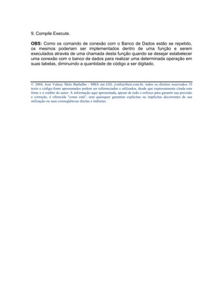 9. Compile Execute.

OBS: Como os comando de conexão com o Banco de Dados estão se repetido,
os mesmos poderiam ser implementados dentro de uma função e serem
executados através de uma chamada desta função quando se desejar estabelecer
uma conexão com o banco de dados para realizar uma determinada operação em
suas tabelas, diminuindo a quantidade de código a ser digitado.



© 2004, José Valney Melo Barbalho - MBA em GSI, jvmb@ibest.com.br, todos os direitos reservados. O
texto e código-fonte apresentados podem ser referenciados e utilizados, desde que expressamente citada esta
fonte e o crédito do autor. A informação aqui apresentada, apesar de todo o esforço para garantir sua precisão
e correção, é oferecida "como está", sem quaisquer garantias explícitas ou implícitas decorrentes de sua
utilização ou suas conseqüências diretas e indiretas.
 