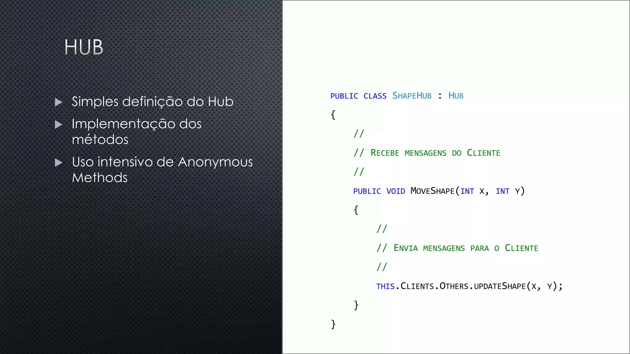 PUBLIC CLASS SHAPEHUB : HUB
{
//
// RECEBE MENSAGENS DO CLIENTE
//
PUBLIC VOID MOVESHAPE(INT X, INT Y)
{
//
// ENVIA MENSAGENS PARA O CLIENTE
//
THIS.CLIENTS.OTHERS.UPDATESHAPE(X, Y);
}
}
 Simples definição do Hub
 Implementação dos
métodos
 Uso intensivo de Anonymous
Methods
 