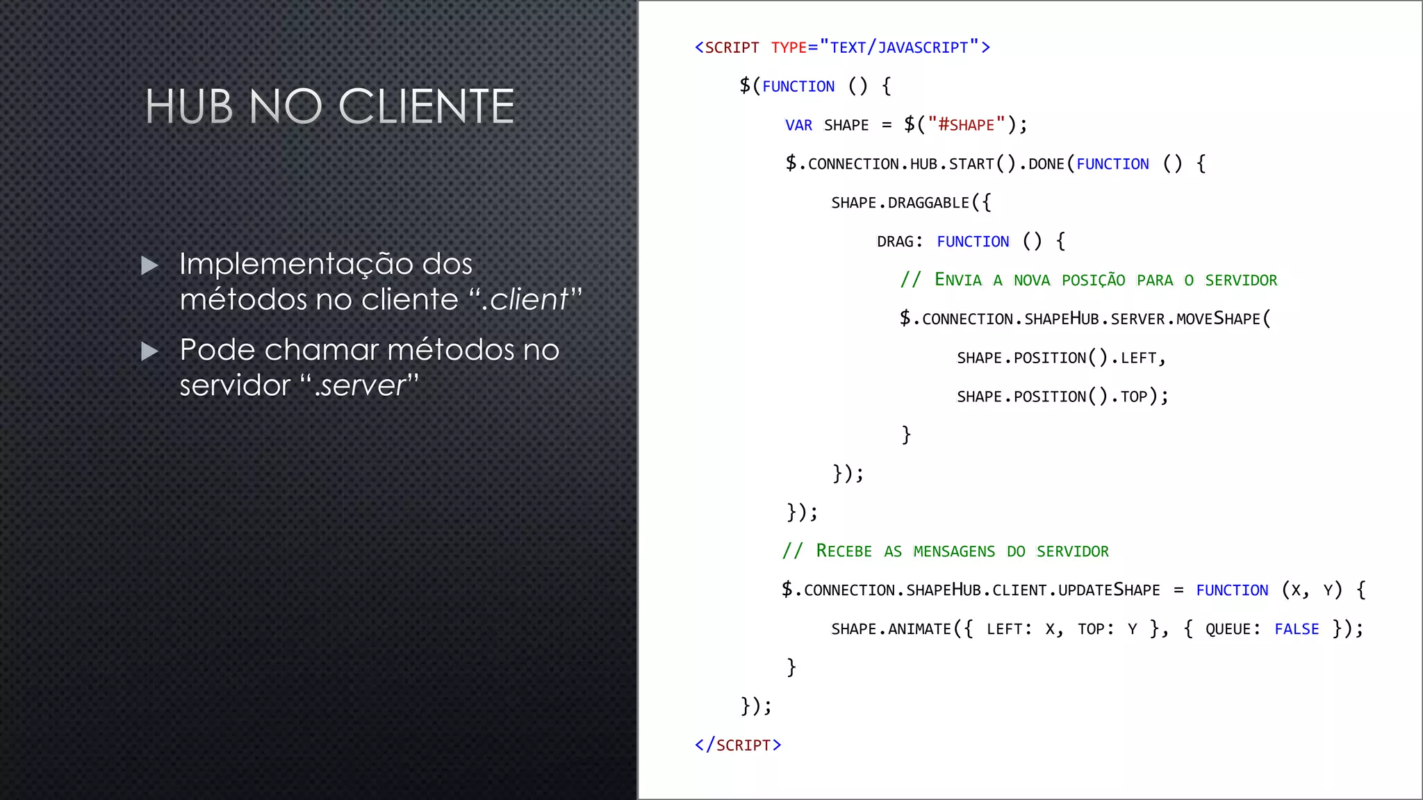 <SCRIPT TYPE="TEXT/JAVASCRIPT">
$(FUNCTION () {
VAR SHAPE = $("#SHAPE");
$.CONNECTION.HUB.START().DONE(FUNCTION () {
SHAPE.DRAGGABLE({
DRAG: FUNCTION () {
// ENVIA A NOVA POSIÇÃO PARA O SERVIDOR
$.CONNECTION.SHAPEHUB.SERVER.MOVESHAPE(
SHAPE.POSITION().LEFT,
SHAPE.POSITION().TOP);
}
});
});
// RECEBE AS MENSAGENS DO SERVIDOR
$.CONNECTION.SHAPEHUB.CLIENT.UPDATESHAPE = FUNCTION (X, Y) {
SHAPE.ANIMATE({ LEFT: X, TOP: Y }, { QUEUE: FALSE });
}
});
</SCRIPT>
 Implementação dos
métodos no cliente “.client”
 Pode chamar métodos no
servidor “.server”
 