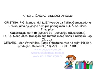 7. REFERÊNCIAS BIBLIOGRÁFICAS: CRISTINA, P.C; Mattos, M.I, L. E Yves de La Taille. Computador e Ensino: uma aplicação à língua portuguesa. Ed. Ática. Série Princípios. Capacitação do NTE (Núcleo de Tecnologia Educacional) FARIA, Maria Alice. Iniciação aos Ritmos e aos Sons. Proleitura., op. Cit. , p.s. GERARD, João Wanderley. (Org). O texto na sala de aula: leitura e produção. Cascavel (PR). ASSOESTE, 1984. www.google.com.be www.sitesdedicas.com.br www.educared.com.br 
