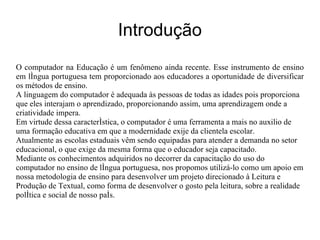 Introdução O computador na Educação é um fenômeno ainda recente. Esse instrumento de ensino em língua portuguesa tem proporcionado aos educadores a oportunidade de diversificar os métodos de ensino. A linguagem do computador é adequada às pessoas de todas as idades pois proporciona que eles interajam o aprendizado, proporcionando assim, uma aprendizagem onde a criatividade impera. Em virtude dessa característica, o computador é uma ferramenta a mais no auxilio de uma formação educativa em que a modernidade exije da clientela escolar. Atualmente as escolas estaduais vêm sendo equipadas para atender a demanda no setor educacional, o que exige da mesma forma que o educador seja capacitado. Mediante os conhecimentos adquiridos no decorrer da capacitação do uso do computador no ensino de língua portuguesa, nos propomos utilizá-lo como um apoio em nossa metodologia de ensino para desenvolver um projeto direcionado à Leitura e  Produção de Textual, como forma de desenvolver o gosto pela leitura, sobre a realidade política e social de nosso país. 